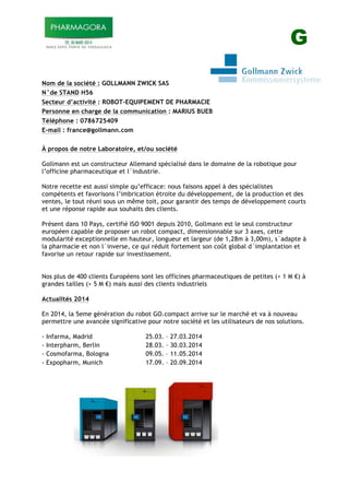 G
Nom de la société : GOLLMANN ZWICK SAS
N°de STAND H56
Secteur d’activité : ROBOT-EQUIPEMENT DE PHARMACIE
Personne en charge de la communication : MARIUS BUEB
Téléphone : 0786725409
E-mail : france@gollmann.com
À propos de notre Laboratoire, et/ou société
Gollmann est un constructeur Allemand spécialisé dans le domaine de la robotique pour
l’officine pharmaceutique et l´industrie.
Notre recette est aussi simple qu’efficace: nous faisons appel à des spécialistes
compétents et favorisons l’imbrication étroite du développement, de la production et des
ventes, le tout réuni sous un même toit, pour garantir des temps de développement courts
et une réponse rapide aux souhaits des clients.
Présent dans 10 Pays, certifié ISO 9001 depuis 2010, Gollmann est le seul constructeur
européen capable de proposer un robot compact, dimensionnable sur 3 axes, cette
modularité exceptionnelle en hauteur, longueur et largeur (de 1,28m à 3,00m), s´adapte à
la pharmacie et non l´inverse, ce qui réduit fortement son coût global d´implantation et
favorise un retour rapide sur investissement.
Nos plus de 400 clients Européens sont les officines pharmaceutiques de petites (< 1 M !) à
grandes tailles (> 5 M !) mais aussi des clients industriels
Actualités 2014
En 2014, la 5eme génération du robot GO.compact arrive sur le marché et va à nouveau
permettre une avancée significative pour notre société et les utilisateurs de nos solutions.
- Infarma, Madrid 25.03. – 27.03.2014
- Interpharm, Berlin 28.03. – 30.03.2014
- Cosmofarma, Bologna 09.05. – 11.05.2014
- Expopharm, Munich 17.09. – 20.09.2014
 