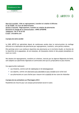 A
Nom de la société : Aide au regroupement, transfert et création d’officines
N°de STAND : En cours de détermination
Secteur d’activité : Regroupement, transfert et création de pharmacies
Personne en charge de la communication : ANNE LEFEBVRE
Téléphone : 06 27 56 64 48
E-mail : artco@me.com
À propos de notre société
La SARL ARTCO est spécialisée depuis de nombreuses années dans la restructuration du maillage
officinal et la viabilisation des pharmacies par regroupements, transferts, voire parfois créations.
Elle participe ainsi à une meilleure répartition des pharmacies sur le territoire étudié, en fonction de
la répartition de la population, de son évolution, de l'économie urbaine et des projets immobiliers en
cours ou à venir.
Nos dossiers de regroupements, transferts et créations, instruits par les Agences Régionales de Santé,
sont adaptés aux spécificités régionales et communales ainsi qu'à la jurisprudence la plus récente.
Ces opportunités s'adressent
aux titulaires, comme outil de viabilisation et de développement
aux adjoints, comme une alternative plus abordable et plus rentable qu'un achat seul
aux pharmaciens en cours d'achat pour s'assurer de la stabilité de leur zone de chalandise
À propos de nos animations sur Pharmagora 2014
Possibilités de s'inscrire pour une analyse personnalisée durant le salon.
 