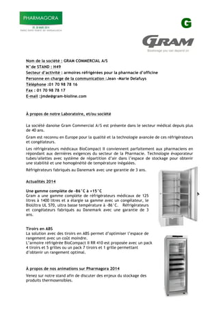 G
Nom de la société : GRAM COMMERCIAL A/S
N°de STAND : H49
Secteur d’activité : armoires réfrigérées pour la pharmacie d’officine
Personne en charge de la communication :Jean –Marie Delafuys
Téléphone :01 70 98 78 16
Fax : 01 70 98 78 17
E-mail :jmde@gram-bioline.com
À propos de notre Laboratoire, et/ou société
La société danoise Gram Commercial A/S est présente dans le secteur médical depuis plus
de 40 ans.
Gram est reconnu en Europe pour la qualité et la technologie avancée de ces réfrigérateurs
et congélateurs.
Les réfrigérateurs médicaux BioCompact II conviennent parfaitement aux pharmaciens en
répondant aux dernières exigences du secteur de la Pharmacie. Technologie évaporateur
tubes/ailettes avec système de répartition d’air dans l’espace de stockage pour obtenir
une stabilité et une homogénéité de température inégalées.
Réfrigérateurs fabriqués au Danemark avec une garantie de 3 ans.
Actualités 2014
Une gamme complète de -86°C à +15°C
Gram a une gamme complète de réfrigérateurs médicaux de 125
litres à 1400 litres et a élargie sa gamme avec un congélateur, le
BioUltra UL 570, ultra basse température à -86°C. Réfrigérateurs
et congélateurs fabriqués au Danemark avec une garantie de 3
ans.
Tiroirs en ABS
La solution avec des tiroirs en ABS permet d’optimiser l’espace de
rangement avec un coût moindre.
L’armoire réfrigérée BioCompact II RR 410 est proposée avec un pack
4 tiroirs et 5 grilles ou un pack 7 tiroirs et 1 grille permettant
d’obtenir un rangement optimal.
À propos de nos animations sur Pharmagora 2014
Venez sur notre stand afin de discuter des enjeux du stockage des
produits thermosensibles.
!
 
