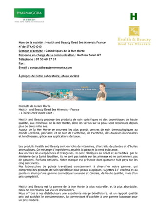 H
Nom de la société : Health and Beauty Dead Sea Minerals France
N°de STAND G40
Secteur d’activité : Cosmétiques de la Mer Morte
Personne en charge de la communication : Mathieu Sarah MT
Téléphone : 07 50 60 57 37
Fax :
E-mail : contact@beautemermorte.com
À propos de notre Laboratoire, et/ou société
Produits de la Mer Morte
Health and Beauty Dead Sea Minerals - France
« L’excellence avant tout »
Health and Beauty propose des produits de soin spécifiques et des cosmétiques de haute
qualité, aux minéraux de la Mer Morte, dont les vertus sur la peau sont reconnues depuis
plus de trois mille ans.
Autour de la Mer Morte se trouvent les plus grands centres de soin dermatologiques au
monde (eczéma, psoriasis) et de soin de l’arthrose, de l’arthrite, des douleurs musculaires
et tendineuses, grâce aux applications de boue.
Les produits Health and Beauty sont enrichis de vitamines, d’extraits de plantes et d’huiles
aromatiques. Ce mélange d’ingrédients assainit la peau et la rend éclatante.
Aux normes iso européennes et françaises, ils sont fabriqués en Israël et accrédités par le
Ministère de la Santé Israélien, ils ne sont pas testés sur les animaux et ne contiennent pas
de paraben. Parfums naturels. Notre marque est présente dans quarante huit pays sur les
cinq continents.
Nos laboratoires de pointe travaillent constamment à diversifier notre gamme, qui
comprend des produits de soin spécifique pour peaux atopiques, sujettes à l’ eczéma et au
psoriasis ainsi qu’une gamme cosmétique luxueuse et colorée, de haute qualité, mais d’un
prix compétitif.
Health and Beauty est la gamme de la Mer Morte la plus naturelle, et la plus abordable.
Nous de distribuons pas via les discounters.
Nous offrons à nos distributeurs une excellente marge bénéficiaire, et un rapport qualité
prix qui satisfait le consommateur, lui permettant d’accéder à une gamme luxueuse pour
un prix modéré.
 