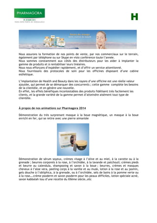 H
Nous assurons la formation de nos points de vente, par nos commerciaux sur le terrain,
également par téléphone ou sur Skype en visio conférence toute l’année.
Nous sommes constamment aux côtés des distributeurs pour les aider à implanter la
gamme de produits et à rentabiliser leurs linéaires.
Nous nous efforçons d’expédier rapidement, et d’offrir un service attentionné.
Nous fournissons des protocoles de soin pour les officines disposant d’une cabine
esthétique.
L’implantation de Health and Beauty dans les rayons d’une officine est une réelle valeur
ajoutée, qui permet de se démarquer des concurrents ; cette gamme complète les besoins
de la clientèle, et en génère une nouvelle.
En effet, les effets bénéfiques incontestables des produits fidélisent très facilement les
clients, et la grande variété de la gamme permet d’atteindre aisément tout type de
clientèle.
À propos de nos animations sur Pharmagora 2014
Démonstration du très surprenant masque à la boue magnétique, un masque à la boue
enrichi en fer, qui se retire avec une pierre aimantée
Démonstration de sérum soyeux, crèmes visage à l’olive et au miel, à la carotte ou à la
grenade ; beurres corporels à la rose, à l’orchidée, à la lavande et patchouli; crèmes pieds
et beurre au calendula, shampooing et savon à la boue ; beurres, crèmes et masques
cheveux à l’aloe vera, peeling corps à la vanille et au musk, lotion à la rose et au jasmin,
gels douche à l’obliphica, à la grenade, ou à l’orchidée, sels de bains à la pomme verte ou
à la rose….crème psoderm et savon psoderm pour les peaux difficiles, lotion spéciale acné,
savon kabbalah issu d’une recette du XIIème siècle…etc
 