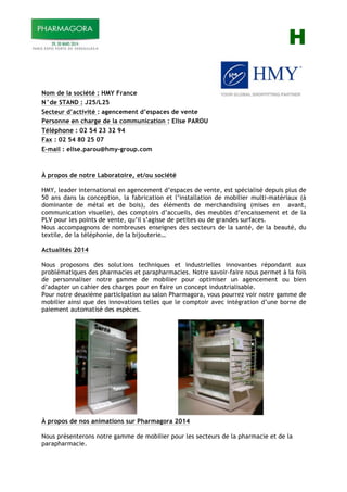 H
Nom de la société : HMY France
N°de STAND : J25/L25
Secteur d’activité : agencement d’espaces de vente
Personne en charge de la communication : Elise PAROU
Téléphone : 02 54 23 32 94
Fax : 02 54 80 25 07
E-mail : elise.parou@hmy-group.com
À propos de notre Laboratoire, et/ou société
HMY, leader international en agencement d’espaces de vente, est spécialisé depuis plus de
50 ans dans la conception, la fabrication et l’installation de mobilier multi-matériaux (à
dominante de métal et de bois), des éléments de merchandising (mises en avant,
communication visuelle), des comptoirs d’accueils, des meubles d’encaissement et de la
PLV pour les points de vente, qu’il s’agisse de petites ou de grandes surfaces.
Nous accompagnons de nombreuses enseignes des secteurs de la santé, de la beauté, du
textile, de la téléphonie, de la bijouterie…
Actualités 2014
Nous proposons des solutions techniques et industrielles innovantes répondant aux
problématiques des pharmacies et parapharmacies. Notre savoir-faire nous permet à la fois
de personnaliser notre gamme de mobilier pour optimiser un agencement ou bien
d’adapter un cahier des charges pour en faire un concept industrialisable.
Pour notre deuxième participation au salon Pharmagora, vous pourrez voir notre gamme de
mobilier ainsi que des innovations telles que le comptoir avec intégration d’une borne de
paiement automatisé des espèces.
À propos de nos animations sur Pharmagora 2014
Nous présenterons notre gamme de mobilier pour les secteurs de la pharmacie et de la
parapharmacie.
 
