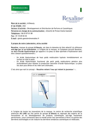 I
Nom de la société : Id Beauty
N°de STAND : H23
Secteur d’activité : Développement et Distribution de Parfums et Cosmétiques
Personne en charge de la communication : Attaché de Presse Gisela Gaessler
Téléphone : 06 03 07 01 08
Fax : 01 10 69 04 44
E-mail : gisela.gaessler@wanadoo.fr
À propos de notre Laboratoire, et/ou société
Rexaline, marque du groupe Id Beauty, est dans le domaine du Soin sélectif LA référence
anti-âge par la sur-hydratation. A l’origine de la marque, le Complexe exclusif Rexaline,
un duo d’Acide Hyaluronique qui apporte à la peau la dose optimale d’hydratation dont
elle a besoin quotidiennement :
- Un Acide Hyaluronique de haut poids moléculaire hydrate immédiatement en
surface et lisse la peau.
- Un Acide Hyaluronique fractionné (de petit poids moléculaire) pénètre plus
profondément pour booster la production naturelle d’Acide Hyaluronique. La peau
est alors plus dense et les rides sont atténuées.
C’est ainsi que nait le concept « Rexaline retient l’eau qui retient la jeunesse ! ».
A l’origine de toutes les innovations de la marque, le centre de recherche scientifique
américain AG LABS qui fait partie du groupe Id Beauty et regroupe des experts de la
formulation et du développement de produits cosmétiques anti-âge hautement
performants. Leurs connexions dans le monde entier leur permettent d’être à la pointe des
dernières technologies et de traduire les dernières tendances cosmétiques et médicales.
 