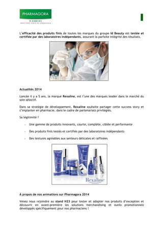 I
L’efficacité des produits finis de toutes les marques du groupe Id Beauty est testée et
certifiée par des laboratoires indépendants, assurant la parfaite intégrité des résultats.
Actualités 2014
Lancée il y a 5 ans, la marque Rexaline, est l’une des marques leader dans le marché du
soin sélectif.
Dans sa stratégie de développement, Rexaline souhaite partager cette success story et
s’implanter en pharmacie, dans le cadre de partenariats privilégiés.
Sa légitimité ?
- Une gamme de produits innovants, courte, complète, ciblée et performante
- Des produits finis testés et certifiés par des laboratoires indépendants
- Des textures agréables aux senteurs délicates et raffinées
À propos de nos animations sur Pharmagora 2014
Venez nous rejoindre au stand H23 pour tester et adopter nos produits d’exception et
découvrir en avant-première les solutions merchandising et outils promotionnels
développés spécifiquement pour nos pharmaciens !
 