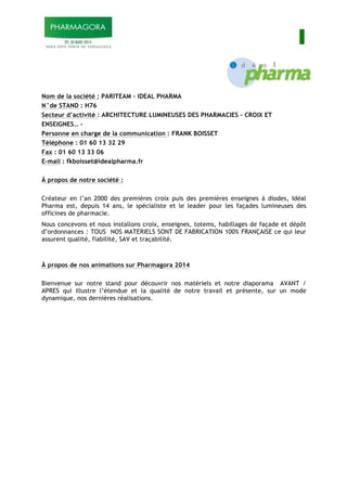 I
Nom de la société : PARITEAM – IDEAL PHARMA
N°de STAND : H76
Secteur d’activité : ARCHITECTURE LUMINEUSES DES PHARMACIES – CROIX ET
ENSEIGNES… -
Personne en charge de la communication : FRANK BOISSET
Téléphone : 01 60 13 32 29
Fax : 01 60 13 33 06
E-mail : fkboisset@idealpharma.fr
À propos de notre société :
Créateur en l’an 2000 des premières croix puis des premières enseignes à diodes, Idéal
Pharma est, depuis 14 ans, le spécialiste et le leader pour les façades lumineuses des
officines de pharmacie.
Nous concevons et nous installons croix, enseignes, totems, habillages de façade et dépôt
d’ordonnances : TOUS NOS MATERIELS SONT DE FABRICATION 100% FRANÇAISE ce qui leur
assurent qualité, fiabilité, SAV et traçabilité.
À propos de nos animations sur Pharmagora 2014
Bienvenue sur notre stand pour découvrir nos matériels et notre diaporama AVANT /
APRES qui illustre l’étendue et la qualité de notre travail et présente, sur un mode
dynamique, nos dernières réalisations.
 