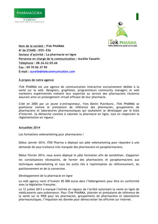 I
Nom de la société : iTek PHARMA
N°de STAND : D55- E56
Secteur d’activité : La pharmacie en ligne
Personne en charge de la communication : Aurélie Vasselin
Téléphone : 08.26.62.05.66
Fax : 09 70 06 37 90
E-mail : aurelie@itekcommunication.com
À propos de notre agence
iTek PHARMA est une agence de communication interactive exclusivement dédiée à la
santé sur le web. Designers, graphistes, programmeurs community managers et web
marketers expérimentés mettent leur expertise au service des pharmaciens titulaires
assurant ainsi un prolongement virtuel efficace de leur pharmacie.
Créé en 2005 par un jeune e-entrepreneur, Yves Bottin Putnikovic, iTek PHARMA se
positionne comme le prestataire de référence des pharmacies, groupements de
pharmaciens et laboratoires pharmaceutiques qui souhaitent se développer par le biais
d’Internet. Sa démarche consiste à valoriser la pharmacie en ligne, tout en respectant la
réglementation en vigueur.
Actualités 2014
Les formations webmarketing pour pharmaciens !
Début Janvier 2014, ITEK Pharma a déployé son pôle webmarketing pour répondre à une
demande de sous-traitance très marquée des pharmaciens et parapharmaciens.
Début Février 2014, nous avons déployé le pôle formation afin de sensibiliser, d'apporter
les connaissances nécessaires, de former des pharmaciens et parapharmaciens aux
techniques webmarketing et tous les outils liés à l'optimisation du référencement, du
positionnement et de la conversion.
Développement de la pharmacie en ligne
La web agency vient d’investir 85 000 euros dans l’hébergement pour être en conformité
avec la législation française.
Le 12 juillet 2013 a marqué l’entrée en vigueur de l’arrêté autorisant la vente en ligne de
médicaments sans ordonnance. Pour iTek PHARMA, pionnier et prestataire de référence de
la santé sur le WEB pour les pharmacies, groupements de pharmaciens et laboratoires
pharmaceutiques, l’impulsion est donnée pour démocratiser les officines sur internet.
 
