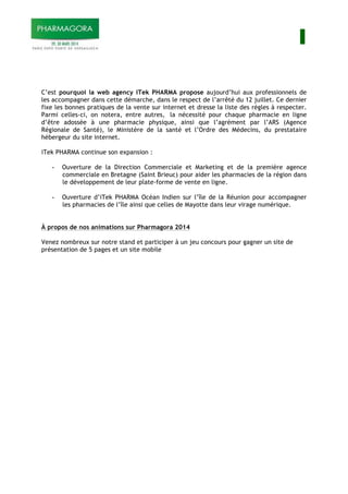 I
C’est pourquoi la web agency iTek PHARMA propose aujourd’hui aux professionnels de
les accompagner dans cette démarche, dans le respect de l’arrêté du 12 juillet. Ce dernier
fixe les bonnes pratiques de la vente sur internet et dresse la liste des règles à respecter.
Parmi celles-ci, on notera, entre autres, la nécessité pour chaque pharmacie en ligne
d’être adossée à une pharmacie physique, ainsi que l’agrément par l’ARS (Agence
Régionale de Santé), le Ministère de la santé et l’Ordre des Médecins, du prestataire
hébergeur du site internet.
iTek PHARMA continue son expansion :
- Ouverture de la Direction Commerciale et Marketing et de la première agence
commerciale en Bretagne (Saint Brieuc) pour aider les pharmacies de la région dans
le développement de leur plate-forme de vente en ligne.
- Ouverture d’iTek PHARMA Océan Indien sur l’île de la Réunion pour accompagner
les pharmacies de l’île ainsi que celles de Mayotte dans leur virage numérique.
À propos de nos animations sur Pharmagora 2014
Venez nombreux sur notre stand et participer à un jeu concours pour gagner un site de
présentation de 5 pages et un site mobile
 
