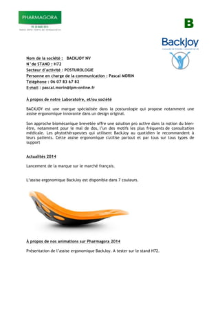 B
Nom de la société : BACKJOY NV
N°de STAND : H72
Secteur d’activité : POSTUROLOGIE
Personne en charge de la communication : Pascal MORIN
Téléphone : 06 07 83 67 82
E-mail : pascal.morin@lpm-online.fr
À propos de notre Laboratoire, et/ou société
BACKJOY est une marque spécialisée dans la posturologie qui propose notamment une
assise ergonomique innovante dans un design original.
Son approche biomécanique brevetée offre une solution pro active dans la notion du bien-
être, notamment pour le mal de dos, l’un des motifs les plus fréquents de consultation
médicale. Les phytothérapeutes qui utilisent BackJoy au quotidien le recommandent à
leurs patients. Cette assise ergonomique s'utilise partout et par tous sur tous types de
support
Actualités 2014
Lancement de la marque sur le marché français.
L’assise ergonomique BackJoy est disponible dans 7 couleurs.
À propos de nos animations sur Pharmagora 2014
Présentation de l’assise ergonomique BackJoy. A tester sur le stand H72.
!"#$%&'()&(*+,-./&0(!"#$%&'()&(12&
 