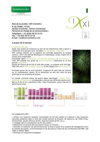 I
Nom de la société : IXXI Cosmetics
N°de STAND : N G36
Secteur d’activité : Dermo-cosmétique
Personne en charge de la communication :
Téléphone : +33 (0)05 58 55 52 52
Fax : +33 (0)5 58 55 52 53
E-mail : ixxi@ixxi-cosmetics.com
A propos de la marque
L’expertise anti-âge
Après cinq années de recherche au sein de ses laboratoires, IXXI a abouti à
l’obtention d’un puissant actif, véritable anti-âge global : l’OPC PIN.
IXXI, marque experte sur le segment de l’anti-âge appartient au groupe
reconnu : D.R.T (les Dérivés Résiniques et Terpéniques), acteur majeur de la
chimie verte responsable.
Formidable agent anti-oxydant, 30 fois plus puissant que la Vitamine C,
l’OPC PIN possède une action de dermo-protection importante et un fort
pouvoir réparateur.
Extrait de l'écorce de Pin de la forêt des Landes, ce puissant actif anti-âge,
l'OPC PIN, est à 100% d’origine naturelle et fait l'objet d’un brevet exclusif.
Formulée autour de cet actif précieux, la gamme de soins IXXI est centrée
sur le vieillissement cutané, de la prévention au soin des rides les plus
profondes et sur la beauté de la peau.
La marque s’articule autour de quatre lignes spécifiques : Inixial, Elixir,
Sublixime et Pearlixime, correspondant chacune aux différents besoins anti-
âge au fil de la vie : prévention rides, rides d’expression, peaux matures et
performance éclat.
Les engagements IXXI :
• Utiliser une ressource naturelle renouvelable (le Pin des Landes) et l’associer à des ressources
naturelles présentes dans la flore des Landes (extrait de Bruyère, de Salicorne, de Trèfle d’Eau,
d’Immortelle, poudre d’Écorce de Pin, Huile de Graines de Pin, etc.) ;
• S’engager dans la reforestation du Pin des Landes ;
• Sélectionner en priorité des fournisseurs locaux ou français ;
• Contrôler et améliorer ses performances par la mise en place d’un système de management strict
en matière de qualité, d’environnement et de sécurité au travers de ses certifications ISO 9001, ISO
14001 et OHSAS 18001;
• Minimiser son empreinte écologique.
 