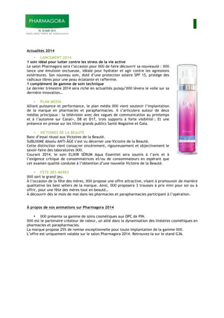 I
Actualités 2014
• LANCEMENT 2014
1 soin idéal pour lutter contre les stress de la vie active
Le salon Pharmagora sera l’occasion pour IXXI de faire découvrir sa nouveauté : IXXI
lance une émulsion onctueuse, idéale pour hydrater et agir contre les agressions
extérieures. Son nouveau soin, doté d’une protection solaire SPF 15, protège des
radicaux libres pour une peau éclatante et raffermie.
1 complément de gamme de soin technique
Le dernier trimestre 2014 sera riche en actualités puisqu’IXXI lèvera le voile sur sa
dernière innovation…
• PLAN MEDIA
Alliant puissance et performance, le plan média IXXI vient soutenir l’implantation
de la marque en pharmacies et parapharmacies. Il s’articulera autour de deux
médias principaux : la télévision avec des vagues de communication au printemps
et à l’automne sur Canal+, D8 et D17, trois supports à forte visibilité ; Et une
présence en presse sur les titres grands publics Santé Magazine et Gala.
• VICTOIRES DE LA BEAUTE
Banc d’essai réussi aux Victoires de la Beauté.
SUBLIXIME Absolu ANTI-ÂGE s’est vu décerner une Victoire de la Beauté.
Cette distinction vient consacrer sincèrement, rigoureusement et objectivement le
savoir-faire des laboratoires IXXI.
Courant 2014, le soin ELIXIR SÉRUM Aqua Essentiel sera soumis à l’avis et à
l’exigence critique de consommatrices et/ou de consommateurs en espérant que
cet examen qualité conduise à l’obtention d’une nouvelle Victoire de la Beauté.
• FETE DES MERES
IXXI sort le grand jeu.
À l’occasion de la fête des mères, IXXI propose une offre attractive, visant à promouvoir de manière
qualitative les best sellers de la marque. Ainsi, IXXI proposera 3 trousses à prix mini pour soi ou à
offrir, pour une fête des mères tout en beauté…
À découvrir dès le mois de mai dans les pharmacies et parapharmacies participant à l’opération.
À propos de nos animations sur Pharmagora 2014
• IXXI présente sa gamme de soins cosmétiques aux OPC de PIN.
IXXI est le partenaire créateur de valeur, un allié dans la dynamisation des linéaires cosmétiques en
pharmacies et parapharmacies.
La marque propose 25% de remise exceptionnelle pour toute implantation de la gamme IXXI.
L’offre est uniquement valable sur le salon Pharmagora 2014. Retrouvez-la sur le stand G36.
 