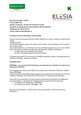 K
Nom de la société : KLESIA
N°de STAND :K52
Secteur d’activité : Groupe de Protection Sociale
Personne en charge de la communication :Sophie BAILLON
Téléphone :01.40.02.82.49
E-mail :sophie.baillon@klesia.fr
À propos de notre Laboratoire, et/ou société
Issue de l'union des groupes Mornay et D&O, KLESIA est un acteur majeur de la protection
sociale
complémentaire.
Son activité s'organise autour des métiers de la retraite, de la prévoyance, de la santé et
de l'action sociale.
Avec respectivement, 6.7 milliards d’euros de cotisations Retraite et plus d’1,22 milliard
d’euros de chiffre d’affaires en assurance de personnes, KLESIA se positionne :
- en 5ème place des institutions de retraite
- au 7ème rang des groupes de protection sociale
Il propose ses produits et ses services à 194 000 entreprises clientes, et protège plus de 3
millions d’individus, salariés et retraités.
Actualités 2014 :
OFFISSMA : une nouvelle offre Prévoyance et Santé pour les salariés non cadres de la
Pharmacie d’officine.
Pour répondre aux attentes des salariés non cadres de la Pharmacie d’Officine, KLESIA a
conçu OFFISSIMA.
Simple et flexible, OFFISSIMA propose des garanties supérieures à celles de la Convention
Collective Nationale de la Pharmacie d’Officine pour le même taux de cotisation.
Cette offre est constituée d’un socle commun permettant de satisfaire aux obligations
conventionnelles et de garanties complémentaires qui peuvent être souscrites :
! à l’initiative de l’employeur : OFFISSIMA +
! à l’initiative du salarié : OFFISSIMA + solo
Pour plus d’informations, rendez-vous sur notre stand (K52) ou retrouvez-nous sur
offissima .fr
 