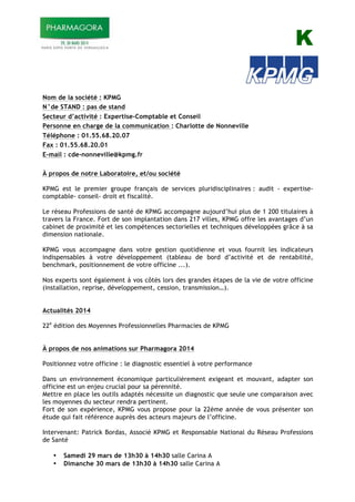 K
Nom de la société : KPMG
N°de STAND : pas de stand
Secteur d’activité : Expertise-Comptable et Conseil
Personne en charge de la communication : Charlotte de Nonneville
Téléphone : 01.55.68.20.07
Fax : 01.55.68.20.01
E-mail : cde-nonneville@kpmg.fr
À propos de notre Laboratoire, et/ou société
KPMG est le premier groupe français de services pluridisciplinaires : audit - expertise-
comptable- conseil- droit et fiscalité.
Le réseau Professions de santé de KPMG accompagne aujourd’hui plus de 1 200 titulaires à
travers la France. Fort de son implantation dans 217 villes, KPMG offre les avantages d’un
cabinet de proximité et les compétences sectorielles et techniques développées grâce à sa
dimension nationale.
KPMG vous accompagne dans votre gestion quotidienne et vous fournit les indicateurs
indispensables à votre développement (tableau de bord d’activité et de rentabilité,
benchmark, positionnement de votre officine ...).
Nos experts sont également à vos côtés lors des grandes étapes de la vie de votre officine
(installation, reprise, développement, cession, transmission…).
Actualités 2014
22e
édition des Moyennes Professionnelles Pharmacies de KPMG
À propos de nos animations sur Pharmagora 2014
Positionnez votre officine : le diagnostic essentiel à votre performance
Dans un environnement économique particulièrement exigeant et mouvant, adapter son
officine est un enjeu crucial pour sa pérennité.
Mettre en place les outils adaptés nécessite un diagnostic que seule une comparaison avec
les moyennes du secteur rendra pertinent.
Fort de son expérience, KPMG vous propose pour la 22ème année de vous présenter son
étude qui fait référence auprès des acteurs majeurs de l’officine.
Intervenant: Patrick Bordas, Associé KPMG et Responsable National du Réseau Professions
de Santé
• Samedi 29 mars de 13h30 à 14h30 salle Carina A
• Dimanche 30 mars de 13h30 à 14h30 salle Carina A
 