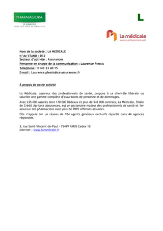 L
Nom de la société : LA MEDICALE
N°de STAND : D32
Secteur d’activité : Assurances
Personne en charge de la communication : Laurence Plessis
Téléphone : 0143 23 40 15
E-mail : Laurence.plessis@ca-assurances.fr
À propos de notre société
La Médicale, assureur des professionnels de santé, propose à sa clientèle libérale ou
salariée une gamme complète d’assurances de personne et de dommages.
Avec 235 000 assurés dont 170 000 libéraux et plus de 545 000 contrats, La Médicale, filiale
de Crédit Agricole Assurances, est un partenaire majeur des professionnels de santé et 1er
assureur des pharmaciens avec plus de 7095 officines assurées.
Elle s’appuie sur un réseau de 104 agents généraux exclusifs répartis dans 44 agences
régionales.
3, rue Saint-Vincent-de-Paul - 75499 PARIS Cedex 10
Internet : www.lamedicale.fr
 