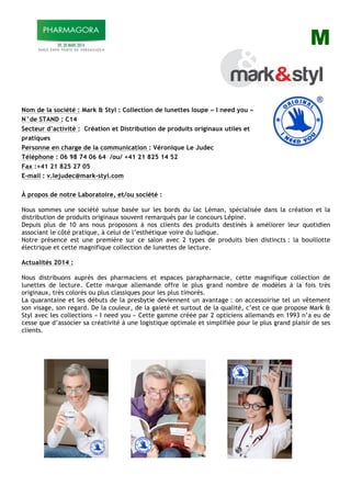 M
Nom de la société : Mark & Styl : Collection de lunettes loupe « I need you »
N°de STAND : C14
Secteur d’activité : Création et Distribution de produits originaux utiles et
pratiques
Personne en charge de la communication : Véronique Le Judec
Téléphone : 06 98 74 06 64 /ou/ +41 21 825 14 52
Fax :+41 21 825 27 05
E-mail : v.lejudec@mark-styl.com
À propos de notre Laboratoire, et/ou société :
Nous sommes une société suisse basée sur les bords du lac Léman, spécialisée dans la création et la
distribution de produits originaux souvent remarqués par le concours Lépine.
Depuis plus de 10 ans nous proposons à nos clients des produits destinés à améliorer leur quotidien
associant le côté pratique, à celui de l’esthétique voire du ludique.
Notre présence est une première sur ce salon avec 2 types de produits bien distincts : la bouillotte
électrique et cette magnifique collection de lunettes de lecture.
Actualités 2014 :
Nous distribuons auprès des pharmaciens et espaces parapharmacie, cette magnifique collection de
lunettes de lecture. Cette marque allemande offre le plus grand nombre de modèles à la fois très
originaux, très colorés ou plus classiques pour les plus timorés.
La quarantaine et les débuts de la presbytie deviennent un avantage : on accessoirise tel un vêtement
son visage, son regard. De la couleur, de la gaieté et surtout de la qualité, c’est ce que propose Mark &
Styl avec les collections « I need you » Cette gamme créée par 2 opticiens allemands en 1993 n’a eu de
cesse que d’associer sa créativité à une logistique optimale et simplifiée pour le plus grand plaisir de ses
clients.
 