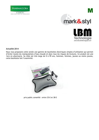 M
Actualité 2014
Nous vous proposons cette année une gamme de bouillottes électriques simples d’utilisation qui permet
d’éviter toutes les manipulations d’eau chaude et donc tous les risques de brulures. Ce produit est une
1ere en pharmacie. Sa cible est très large de 0 à 99 ans, hommes, femmes, jeunes ou moins jeunes,
cette bouillotte fait l’unanimité.
prix public conseillé : entre 35 ! et 38 !
 