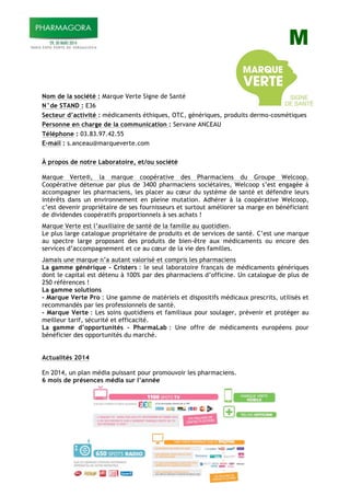 M
Nom de la société : Marque Verte Signe de Santé
N°de STAND : E36
Secteur d’activité : médicaments éthiques, OTC, génériques, produits dermo-cosmétiques
Personne en charge de la communication : Servane ANCEAU
Téléphone : 03.83.97.42.55
E-mail : s.anceau@marqueverte.com
À propos de notre Laboratoire, et/ou société
Marque Verte®, la marque coopérative des Pharmaciens du Groupe Welcoop.
Coopérative détenue par plus de 3400 pharmaciens sociétaires, Welcoop s’est engagée à
accompagner les pharmaciens, les placer au cœur du système de santé et défendre leurs
intérêts dans un environnement en pleine mutation. Adhérer à la coopérative Welcoop,
c’est devenir propriétaire de ses fournisseurs et surtout améliorer sa marge en bénéficiant
de dividendes coopératifs proportionnels à ses achats !
Marque Verte est l’auxiliaire de santé de la famille au quotidien.
Le plus large catalogue propriétaire de produits et de services de santé. C’est une marque
au spectre large proposant des produits de bien-être aux médicaments ou encore des
services d’accompagnement et ce au cœur de la vie des familles.
Jamais une marque n’a autant valorisé et compris les pharmaciens
La gamme générique - Cristers : le seul laboratoire français de médicaments génériques
dont le capital est détenu à 100% par des pharmaciens d’officine. Un catalogue de plus de
250 références !
La gamme solutions
- Marque Verte Pro : Une gamme de matériels et dispositifs médicaux prescrits, utilisés et
recommandés par les professionnels de santé.
- Marque Verte : Les soins quotidiens et familiaux pour soulager, prévenir et protéger au
meilleur tarif, sécurité et efficacité.
La gamme d’opportunités - PharmaLab : Une offre de médicaments européens pour
bénéficier des opportunités du marché.
Actualités 2014
En 2014, un plan média puissant pour promouvoir les pharmaciens.
6 mois de présences média sur l’année
 