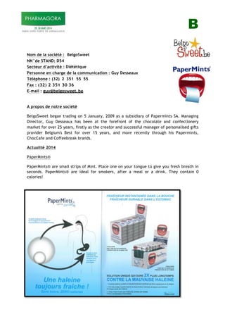 B
!
!
Nom de la société : BelgoSweet
NN°de STAND: D54
Secteur d’activité : Diététique
Personne en charge de la communication : Guy Desseaux
Téléphone : (32) 2 351 55 55
Fax : (32) 2 351 30 36
E-mail : guy@belgosweet.be
!
A propos de notre société
BelgoSweet began trading on 5 January, 2009 as a subsidiary of Papermints SA. Managing
Director, Guy Desseaux has been at the forefront of the chocolate and confectionery
market for over 25 years, firstly as the creator and successful manager of personalised gifts
provider Belgium's Best for over 15 years, and more recently through his Papermints,
ChocCafe and Coffeebreak brands.
Actualité 2014
PaperMints®
PaperMints® are small strips of Mint. Place one on your tongue to give you fresh breath in
seconds. PaperMints® are ideal for smokers, after a meal or a drink. They contain 0
calories!
!
 