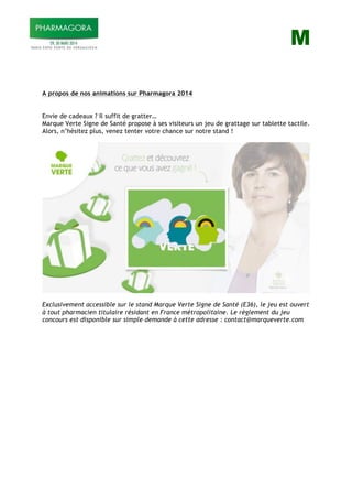 M
A propos de nos animations sur Pharmagora 2014
Envie de cadeaux ? Il suffit de gratter…
Marque Verte Signe de Santé propose à ses visiteurs un jeu de grattage sur tablette tactile.
Alors, n’hésitez plus, venez tenter votre chance sur notre stand !
Exclusivement accessible sur le stand Marque Verte Signe de Santé (E36), le jeu est ouvert
à tout pharmacien titulaire résidant en France métropolitaine. Le règlement du jeu
concours est disponible sur simple demande à cette adresse : contact@marqueverte.com
 