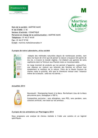 M
Nom de la société : MARTINE MAHE
N°de STAND : C 56
Secteur d’activité : COSMETIQUE
Personne en charge de la communication : MARTINE MAHE
Téléphone : 01 46 27 44 69
Fax : 01 46 27 57 82
E-mail : martine.mahe2@wanadoo.fr
À propos de notre Laboratoire, et/ou société
«Adepte des méthodes naturelles depuis de nombreuses années, tant
dans ma façon de vivre que de penser la nature a toujours fait partie de
ma vie. A travers le monde végétal, j’ai élaboré une gamme de soins
capillaires dont la Teinture aux Plantes reste un incontournable.
Un large éventail de produits qui me permet d’apporter, aujourd’hui,
une réponse sur mesure aux attentes des femmes en offrant tout
simplement le meilleur de la nature. Faire de la Haute Couture du
cheveu reste la priorité, afin que la chevelure renoue avec l’essence
même de la beauté ; telle est ma devise. »
Actualités 2014
Nouveauté : Shampooing lissant à la Maca. Revitalisant (issu de la Maca
péruvienne pure, biologique à 100 %).
Composition exclusive : sans allergènes, sans PEG, sans paraben, sans
colorant artificiel, non testé sur les animaux.
À propos de nos animations sur Pharmagora 2014
Nous proposons une analyse de cheveu réalisée à l’aide une caméra et un logiciel
spécifiques.
 