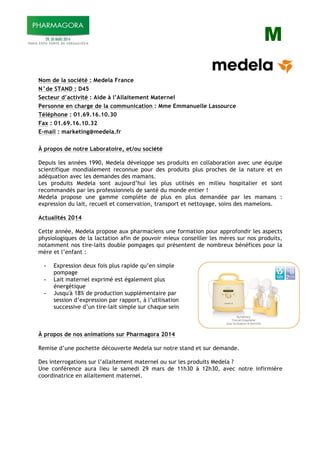 M
Nom de la société : Medela France
N°de STAND : D45
Secteur d’activité : Aide à l’Allaitement Maternel
Personne en charge de la communication : Mme Emmanuelle Lassource
Téléphone : 01.69.16.10.30
Fax : 01.69.16.10.32
E-mail : marketing@medela.fr
À propos de notre Laboratoire, et/ou société
Depuis les années 1990, Medela développe ses produits en collaboration avec une équipe
scientifique mondialement reconnue pour des produits plus proches de la nature et en
adéquation avec les demandes des mamans.
Les produits Medela sont aujourd’hui les plus utilisés en milieu hospitalier et sont
recommandés par les professionnels de santé du monde entier !
Medela propose une gamme complète de plus en plus demandée par les mamans :
expression du lait, recueil et conservation, transport et nettoyage, soins des mamelons.
Actualités 2014
Cette année, Medela propose aux pharmaciens une formation pour approfondir les aspects
physiologiques de la lactation afin de pouvoir mieux conseiller les mères sur nos produits,
notamment nos tire-laits double pompages qui présentent de nombreux bénéfices pour la
mère et l’enfant :
- Expression deux fois plus rapide qu’en simple
pompage
- Lait maternel exprimé est également plus
énergétique
- Jusqu'à 18% de production supplémentaire par
session d’expression par rapport, à l’utilisation
successive d’un tire-lait simple sur chaque sein
À propos de nos animations sur Pharmagora 2014
Remise d’une pochette découverte Medela sur notre stand et sur demande.
Des interrogations sur l’allaitement maternel ou sur les produits Medela ?
Une conférence aura lieu le samedi 29 mars de 11h30 à 12h30, avec notre infirmière
coordinatrice en allaitement maternel.
 