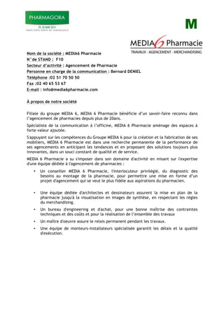 M
Nom de la société : MEDIA6 Pharmacie
N°de STAND : F10
Secteur d’activité : Agencement de Pharmacie
Personne en charge de la communication : Bernard DENIEL
Téléphone :02 51 70 50 50
Fax :02 40 65 53 67
E-mail : info@media6pharmacie.com
À propos de notre société
Filiale du groupe MEDIA 6, MEDIA 6 Pharmacie bénéficie d’un savoir-faire reconnu dans
l’agencement de pharmacies depuis plus de 20ans.
Spécialiste de la communication à l’officine, MEDIA 6 Pharmacie aménage des espaces à
forte valeur ajoutée.
S'appuyant sur les compétences du Groupe MEDIA 6 pour la création et la fabrication de ses
mobiliers, MEDIA 6 Pharmacie est dans une recherche permanente de la performance de
ses agencements en anticipant les tendances et en proposant des solutions toujours plus
innovantes, dans un souci constant de qualité et de service.
MEDIA 6 Pharmacie a su s'imposer dans son domaine d'activité en misant sur l'expertise
d'une équipe dédiée à l'agencement de pharmacies :
• Un conseiller MEDIA 6 Pharmacie, l'interlocuteur privilégié, du diagnostic des
besoins au montage de la pharmacie, pour permettre une mise en forme d’un
projet d'agencement qui se veut le plus fidèle aux aspirations du pharmacien.
• Une équipe dédiée d'architectes et dessinateurs assurent la mise en plan de la
pharmacie jusqu'à la visualisation en images de synthèse, en respectant les règles
du merchandising.
• Un bureau d'engineering et d'achat, pour une bonne maîtrise des contraintes
techniques et des coûts et pour la réalisation de l’ensemble des travaux
• Un maître d'oeuvre assure le relais permanent pendant les travaux.
• Une équipe de monteurs-installateurs spécialisée garantit les délais et la qualité
d'exécution.
 