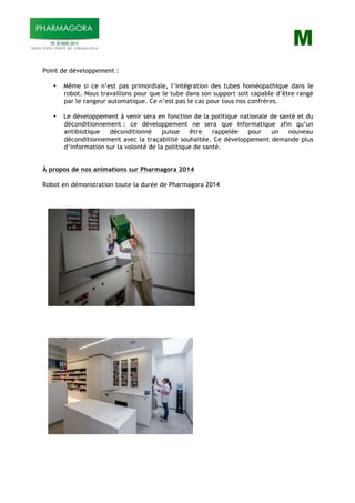 M
Point de développement :
• Même si ce n’est pas primordiale, l’intégration des tubes homéopathique dans le
robot. Nous travaillons pour que le tube dans son support soit capable d’être rangé
par le rangeur automatique. Ce n’est pas le cas pour tous nos confrères.
• Le développement à venir sera en fonction de la politique nationale de santé et du
déconditionnement : ce développement ne sera que informatique afin qu’un
antibiotique déconditionné puisse être rappelée pour un nouveau
déconditionnement avec la traçabilité souhaitée. Ce développement demande plus
d’information sur la volonté de la politique de santé.
À propos de nos animations sur Pharmagora 2014
Robot en démonstration toute la durée de Pharmagora 2014
 