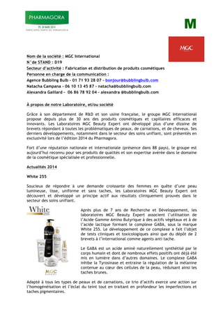 M
Nom de la société : MGC International
N°de STAND : D19
Secteur d’activité : Fabrication et distribution de produits cosmétiques
Personne en charge de la communication :
Agence Bubbling Bulb - 01 71 93 28 07 – bonjour@bubblingbulb.com
Natacha Campana - 06 10 13 45 87 – natacha@bubblingbulb.com
Alexandra Gaillard - 06 86 78 92 04 – alexandra @bubblingbulb.com
À propos de notre Laboratoire, et/ou société
Grâce à son département de R&D et son usine française, le groupe MGC International
propose depuis plus de 30 ans des produits cosmétiques et capillaires efficaces et
innovants. Les Laboratoires MGC Beauty Expert ont développé plus d’une dizaine de
brevets répondant à toutes les problématiques de peaux, de carnations, et de cheveux. Ses
derniers développements, notamment dans le secteur des soins unifiant, sont présentés en
exclusivité lors de l’édition 2014 du Pharmagora.
Fort d’une réputation nationale et internationale (présence dans 88 pays), le groupe est
aujourd’hui reconnu pour ses produits de qualités et son expertise avérée dans le domaine
de la cosmétique spécialisée et professionnelle.
Actualités 2014
White 255
Soucieux de répondre à une demande croissante des femmes en quête d’une peau
lumineuse, lisse, uniforme et sans taches, les Laboratoires MGC Beauty Expert ont
découvert et développé un principe actif aux résultats cliniquement prouvés dans le
secteur des soins unifiant.
Après plus de 7 ans de Recherche et Développement, les
laboratoires MGC Beauty Expert associent l’utilisation de
l’Acide Gamme Amino Butyrique à des actifs végétaux et à de
l’acide lactique formant le complexe GABA, sous la marque
White 255. Le développement de ce complexe a fait l’objet
de tests cliniques et toxicologiques ainsi que du dépôt de 2
brevets à l’international comme agents anti tache.
Le GABA est un acide aminé naturellement synthétisé par le
corps humain et dont de nombreux effets positifs ont déjà été
mis en lumière dans d’autres domaines. Le complexe GABA
inhibe la Tyrosinase et entraine la régulation de la mélanine
contenue au cœur des cellules de la peau, réduisant ainsi les
taches brunes.
Adapté à tous les types de peaux et de carnations, ce trio d’actifs exerce une action sur
l’homogénéisation et l’éclat du teint tout en traitant en profondeur les imperfections et
taches pigmentaires.
 
