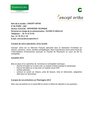 C
Nom de la société : CONCEPT ORTHO
N°de STAND : D62
Secteur d’activité : ORTHOPEDIE TECHNIQUE
Personne en charge de la communication : OLIVIER LE MOULLAC
Téléphone : 06 16 42 53 82
Fax : 01 70 70 21 78
E-mail :conctact@conceptortho.fr
À propos de notre Laboratoire, et/ou société
Concept’ ortho est un fabricant Français spécialisé dans la réalisation d’orthèses sur
mesure, (ceinture, corset, semelle orthopédique). Nous transmettons notre savoir-faire par
l’intermédiaire d’intervention ponctuel en Faculté de Pharmacie au cours de DU en
orthopédie.
Actualités 2014
Mise en place d’un calendrier de formation en orthopédie technique:
- thermo formable sur la main avec un module orthèse statique et dynamique
- thermo formable sur le dos avec un module corset CIVS
- orthèse plantaire,
- ceinture et corset sur mesure, prise de mesure, mise en fabrication, adaptation
délivrance et facturation.
À propos de nos animations sur Pharmagora 2014
Nous vous accueillons sur le stand D62 et serons à même de répondre à vos questions.
 