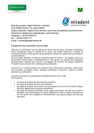 M
Nom de la société : Hager & Werken - miradent
N°de STAND: Pavillon 7/2, stand C36D37
Secteur d’activité : Hygiène bucco dentaire, prévention et prophylaxie professionnelle
Personne en charge de la communication : Samy Mamlouk
Téléphone : +49 203 99269 17
Fax : +49 203 99269 717
E-mail : s.mamlouk@hagerwerken.de
À propos de notre Laboratoire, et/ou société
"Bien-être et esthétique" sont les notions qui influencent de façon croissante les décisions
prises actuellement dans le marché de la santé. Une étude menée par l´institut de
recherches Emnid a révélé que 81% de la population attache une importance particulière à
la santé dentaire.
Sous la marque Miradent, le fabricant allemand Hager & Werken s´est engagé, durant ces
20 dernières années dans le développement d´une gamme de produits de prophylaxie
professionnelle, étudiée pour motiver, accompagner et satisfaire les besoins quotidiens
d´hygiène bucco-dentaire et d´esthétique du grand public.
Aujourd´hui, la marque présente ses produits sous 3 déclinaisons distinctes, offrant pour
leur ensemble, un design modern, pratique, esthétique et attractif, original et surtout
pertinent aux utilisateurs.
La gamme de produits de prophylaxie professionnelle est la plus large.
Elle comporte:
• une ligne de produits de soins dentaires généraux
• une ligne de produits de soins inter-dentaires
• une ligne de produits pour enfants qui accompagne ces derniers de manière ludique
dans leur hygiène bucco-dentaire quotidienne
• une ligne de produits spécifiques à des usages particuliers, tels que des brosses à
prothèses, des chewing-gums au xylitol (édulcorant à 100% d´origine naturelle) qui
ont une action anti-cariogène et reminéralisante, des grattes langues avec leur gel
approprié.
 