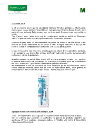 M
Actualités 2014
C´est la dixième année que le laboratoire allemand Miradent participe à Pharmagora.
Comme pour chaque édition l´ensemble des trois gammes d´hygiène bucco-dentaire sera
présentée aux visiteurs. Cette année, nous mettrons aussi de nombreuses nouveautés en
avant.
Tout d´abord, après l´essor important des chewing-gums sucrés aux xylitol, un édulcorant
100% d´origine naturelle nous vous présenterons les nouveautés suivantes:
Le halitosis spray: vient lui aussi compléter la gamme de produit à base de xylitol. Il est
enrichit en huiles essentielles et en xylitol à 100% d´origine naturelle, il soulage les
bouches sèches et combat la mauvaise haleine tout au long de la journée.
Le soin mirasenstive hap+ intervient chez les patients atteint d´hypersensibilité dentaire,
et les soulager à long terme. Son principe actif est l´hydroxyte d´apatite qui est enrichit
en fluore et citrate de potassium.
Mirawhite oxygen: un gel de blanchiment efficace sans péroxyde utilisant un complexe
d´hydrocarbone oxorborate qui permet un processus d´oxydation pour les blanchiments
des dents en évitant l´hypersensibilité des dents après le traitement.
Nos traitements à base de concentré de fluor, mirafluor gel et mirafluor-k-gel surtout
connus chez les dentistes, seront mis en avant sur notre stand. Enfin, notre gamme de
brossettes inter dentaire Pic-Brush sera mise à l´honneur sous un nouveau jour.
À propos de nos animations sur Pharmagora 2014
Toute l´équipe Miradent aura le plaisir d´accueillir sur son stand les visiteurs du salon.
Elle en profitera pour présenter en profondeur sa gamme de produits, répondre aux
questions, offrir des catalogues et documentation, et remettre une variété d´échantillons
à tous ceux qui le désirent.
 