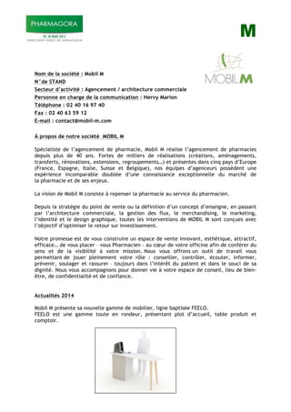 M
Nom de la société : Mobil M
N°de STAND
Secteur d’activité : Agencement / architecture commerciale
Personne en charge de la communication : Hervy Marion
Téléphone : 02 40 16 97 40
Fax : 02 40 63 59 12
E-mail : contact@mobil-m.com
À propos de notre société MOBIL M
Spécialiste de l’agencement de pharmacie, Mobil M réalise l’agencement de pharmacies
depuis plus de 40 ans. Fortes de milliers de réalisations (créations, aménagements,
transferts, rénovations, extensions, regroupements…) et présentes dans cinq pays d’Europe
(France, Espagne, Italie, Suisse et Belgique), nos équipes d’agenceurs possèdent une
expérience incomparable doublée d’une connaissance exceptionnelle du marché de
la pharmacie et de ses enjeux.
La vision de Mobil M consiste à repenser la pharmacie au service du pharmacien.
Depuis la stratégie du point de vente ou la définition d’un concept d’enseigne, en passant
par l’architecture commerciale, la gestion des flux, le merchandising, le marketing,
l’identité et le design graphique, toutes les interventions de MOBIL M sont conçues avec
l’objectif d’optimiser le retour sur investissement.
Notre promesse est de vous construire un espace de vente innovant, esthétique, attractif,
efficace… de vous placer – vous Pharmacien – au cœur de votre officine afin de conférer du
sens et de la visibilité à votre mission. Nous vous offrons un outil de travail vous
permettant de jouer pleinement votre rôle : conseiller, contrôler, écouter, informer,
prévenir, soulager et rassurer – toujours dans l’intérêt du patient et dans le souci de sa
dignité. Nous vous accompagnons pour donner vie à votre espace de conseil, lieu de bien-
être, de confidentialité et de confiance.
Actualités 2014
Mobil M présente sa nouvelle gamme de mobilier, ligne baptisée FEELO.
FEELO est une gamme toute en rondeur, présentant plot d’accueil, table produit et
comptoir.
 
