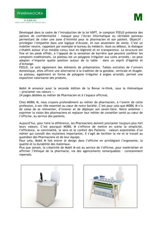 M
Développé dans le cadre de l’introduction de la loi HSPT, le comptoir FEELO présente des
options de confidentialité - masque pour l’écran informatique ou véritable panneau
permettant de créer une zone d’intimité pour le pharmacien et son patient. Objectif :
privilégier l’empathie dans une logique d’écoute, et non seulement de vente. C’est un
mobilier neutre, rappelant par exemple le bureau du médecin. Assis ou débout, le dialogue
s’établit autour d’un meuble conçu tout en légèreté et en transparence. La structure est
fine et les pieds effilés, à l’opposé de la sensation de barrière que peuvent conférer les
comptoirs traditionnels. Le plateau est un polygone irrégulier aux coins arrondis : on peut
adopter n’importe quelle position autour de la table – dans un esprit d’égalité et
d’échange.
FEELO, ce sont également des éléments de présentation. Tables extraites de l’univers
domestique, elles offrent une alternative à la tradition de la gondole, verticale et étagée.
Le plateau, également en forme de polygone irrégulier à angles arrondis, permet une
exposition valorisante des produits.
Mobil M annonce aussi la seconde édition de la Revue re-think, sous la thématique
« proclamer vos valeurs ».
24 pages dédiées au métier de Pharmacien et à l’espace officinal.
Chez MOBIL M, nous croyons profondément au métier de pharmacien, à l’avenir de cette
profession, à son rôle essentiel au cœur de notre Société. C’est pour cela que MOBIL M n’a
de cesse de se réinventer, d’innover et de déployer son savoir-faire. Notre ambition :
exprimer la vision des pharmaciens et replacer leur métier de conseiller santé au cœur de
l’officine, au service des patients.
Aujourd’hui, pour faire la différence, les Pharmaciens doivent proclamer toujours plus fort
leurs valeurs. C’est pourquoi MOBIL M s’efforce de mettre en scène la simplicité,
l’efficience, la convivialité, le sens et le confort des Patients – valeurs essentielles d’un
métier qui connaît des mutations importantes. Il s’agit de faciliter la vie et le travail au
quotidien des Pharmaciens et de leur équipe.
Pour cela, Mobil M fait entrer le design dans l’officine en privilégiant l’ergonomie, la
qualité et la durabilité des matériaux.
Plus que jamais, la créativité de Mobil M est au service de l’officine, pour matérialiser et
affirmer l’éthique de la pharmacie, via des agencements remarquables – constamment
repensés.
 