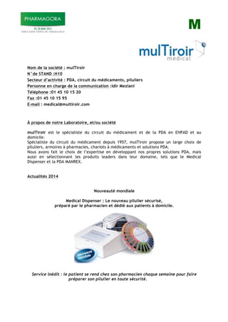 M
Nom de la société : mulTiroir
N°de STAND :H10
Secteur d’activité : PDA, circuit du médicaments, piluliers
Personne en charge de la communication :Idir Meziani
Téléphone :01 45 10 15 20
Fax :01 45 10 15 95
E-mail : medical@multiroir.com
À propos de notre Laboratoire, et/ou société
mulTiroir est le spécialiste du circuit du médicament et de la PDA en EHPAD et au
domicile.
Spécialiste du circuit du médicament depuis 1957, mulTiroir propose un large choix de
piluliers, armoires à pharmacies, chariots à médicaments et solutions PDA.
Nous avons fait le choix de l’expertise en développant nos propres solutions PDA, mais
aussi en sélectionnant les produits leaders dans leur domaine, tels que le Medical
Dispenser et la PDA MANREX.
Actualités 2014
Nouveauté mondiale
Medical Dispenser : Le nouveau pilulier sécurisé,
préparé par le pharmacien et dédié aux patients à domicile.
Service inédit : le patient se rend chez son pharmacien chaque semaine pour faire
préparer son pilulier en toute sécurité.
 