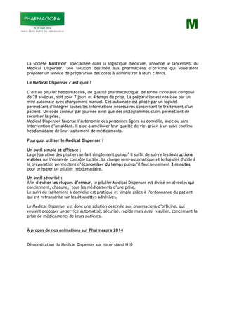 M
La société MulTiroir, spécialisée dans la logistique médicale, annonce le lancement du
Medical Dispenser, une solution destinée aux pharmaciens d’officine qui voudraient
proposer un service de préparation des doses à administrer à leurs clients.
Le Medical Dispenser c’est quoi ?
C’est un pilulier hebdomadaire, de qualité pharmaceutique, de forme circulaire composé
de 28 alvéoles, soit pour 7 jours et 4 temps de prise. La préparation est réalisée par un
mini automate avec chargement manuel. Cet automate est piloté par un logiciel
permettant d’intégrer toutes les informations nécessaires concernant le traitement d’un
patient. Un code couleur par journée ainsi que des pictogrammes clairs permettent de
sécuriser la prise.
Medical Dispenser favorise l’autonomie des personnes âgées au domicile, avec ou sans
intervention d’un aidant. Il aide à améliorer leur qualité de vie, grâce à un suivi continu
hebdomadaire de leur traitement de médicaments.
Pourquoi utiliser le Medical Dispenser ?
Un outil simple et efficace :
La préparation des piluliers se fait simplement puisqu’ il suffit de suivre les instructions
visibles sur l’écran de contrôle tactile. La charge semi-automatique et le logiciel d’aide à
la préparation permettent d’économiser du temps puisqu’il faut seulement 3 minutes
pour préparer un pilulier hebdomadaire.
Un outil sécurisé :
Afin d’éviter les risques d’erreur, le pilulier Medical Dispenser est divisé en alvéoles qui
contiennent, chacune, tous les médicaments d’une prise.
Le suivi du traitement à domicile est pratique et simple grâce à l’ordonnance du patient
qui est retranscrite sur les étiquettes adhésives.
Le Medical Dispenser est donc une solution destinée aux pharmaciens d’officine, qui
veulent proposer un service automatisé, sécurisé, rapide mais aussi régulier, concernant la
prise de médicaments de leurs patients.
À propos de nos animations sur Pharmagora 2014
Démonstration du Medical Dispenser sur notre stand H10
 