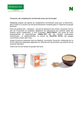 N
TonusLine, des compléments nutritionnels oraux qui ont du goût
TonusLine propose une gamme de compléments nutritionnels oraux pour la dénutrition,
dont le goût et la texture ont été particulièrement travaillés grâce à l’expertise du groupe
Nutrisens.
Parmi les produits dits « classiques » tels que les boissons et les crèmes, TonusLine a fait le
pari de l’innovation en proposant également des alternatives aux patients lassés des
produits lactés traditionnels. A titre d’exemple, PROTI-FRUITS, une purée de fruits
hyperprotéinée et hypercalorique, CEREAL’NUT HP, des céréales instantanées
reconstituées et hyperprotéinées, ou encore les VELOUTÉS HP/HC, des potages
reconstitués à diluer dans l’eau.
Jusque là prescrits seulement dans les hôpitaux, les produits TonusLine, remboursés par la
SS sont désormais disponibles également en officines afin de permettre aux patients de les
retrouver librement.
Tonus Line est une marque du groupe Nutrisens.
 