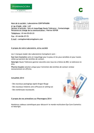 C
!
Nom de la société : Laboratoires CONTAPHARM
N°de STAND : H58 / J57
Secteur d’activité : Soin et maquillage Haute Tolérance - Contactologie
Personne en charge de la communication : Patrice SOYER
Téléphone : 01-64-25-03-33
Fax : 01-64-06-37-72
E-mail : contapharm@contapharm.com
À propos de notre Laboratoire, et/ou société
Les 3 marques leader des Laboratoires Contapharm sont :
Eye Care Cosmetics soins et maquillage pour la peau et les yeux sensibles et pour toutes
celles qui portent des lentilles de contact.
Natorigin Haute Tolérance gamme naturelle avec tous les critères du BIO, la tolérance en
plus.
Pharma Souples solution unique pour l'entretien des lentilles de contact vendue
exclusivement en officine.
Actualités 2014
- Des nouveaux packagings signés Dragon Rouge
- Des nouveaux linéaires ultra efficaces en selling out
- Des nombreuses nouveautés
À propos de nos animations sur Pharmagora 2014
Nombreux cadeaux cosmétiques pour découvrir le monde multicolore Eye Care Cosmetics
et Natorigin.
 