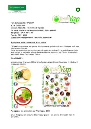 O
Nom de la société : OPENVAP
N°de STAND : G48
Secteur d’activité : Fabrication E-liquides
Personne en charge de la communication : Gilles MALLET
Téléphone : 04 70 31 42 35
Fax : 04 70 31 42 28
E-mail :contact@openvap.fr Site : www.openvap.fr
À propos de notre Laboratoire, et/ou société
OPENVAP vous propose une gamme d’E-liquides de qualité supérieure fabriquée en France,
100% arômes français.
Des attentions toutes particulières ont été apportées sur le goût, la qualité des produits
ainsi que sur le packaging afin de donner entière satisfaction à vos Clients. Nos produits
sont appréciés en France et en Europe.
Actualités 2014
Une gamme de 22 saveurs 100% arômes français, disponibles en flacons de 10 ml et sur 4
niveaux de nicotine.
À propos de nos animations sur Pharmagora 2014
Grand Tirage au sort jusqu’au 30 avril pour gagner 1 an, 6 mois, 3 mois et 1 mois de
e-liquides.
 