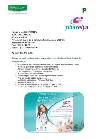 P
Nom de la société : PHARELYA
N°de STAND / K48 L 47
Secteur d’activité :
Personne en charge de la communication : Laurence JACOBEE
Téléphone : 04 68 08 20 99
Fax : 04 68 0 8 20 99
E-mail : l-jacobee@pharelya.fr
À propos de notre société
Réseau National de Prestataires indépendants pour officines à domicile (M A D)
Nos prestations :
• Outil intranet de commande et communication pour les membres du réseau.
• Première puissance d’achat en matériel médical.
• Marques exclusives réservées aux clients Pharelya.
• PLV - Catalogues – Promotions mensuelles.
• Modules de formations métiers.
• Appareillage à domicile – Accompagnements et conseils.
• Prise en charge globale des patients.
• Assistance respiratoire – Perfusion-Nutrition
• Maintien à domicile.
• Assistance téléphonique et technique 7/7 j et 24/24h
• Location de matériel médical. Tarification LPPR.
 