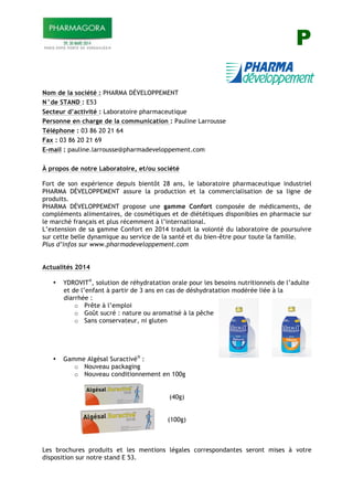 P
Nom de la société : PHARMA DÉVELOPPEMENT
N°de STAND : E53
Secteur d’activité : Laboratoire pharmaceutique
Personne en charge de la communication : Pauline Larrousse
Téléphone : 03 86 20 21 64
Fax : 03 86 20 21 69
E-mail : pauline.larrousse@pharmadeveloppement.com
À propos de notre Laboratoire, et/ou société
Fort de son expérience depuis bientôt 28 ans, le laboratoire pharmaceutique industriel
PHARMA DÉVELOPPEMENT assure la production et la commercialisation de sa ligne de
produits.
PHARMA DÉVELOPPEMENT propose une gamme Confort composée de médicaments, de
compléments alimentaires, de cosmétiques et de diététiques disponibles en pharmacie sur
le marché français et plus récemment à l’international.
L’extension de sa gamme Confort en 2014 traduit la volonté du laboratoire de poursuivre
sur cette belle dynamique au service de la santé et du bien-être pour toute la famille.
Plus d’infos sur www.pharmadeveloppement.com
Actualités 2014
• YDROVIT®
, solution de réhydratation orale pour les besoins nutritionnels de l’adulte
et de l’enfant à partir de 3 ans en cas de déshydratation modérée liée à la
diarrhée :
o Prête à l’emploi
o Goût sucré : nature ou aromatisé à la pêche
o Sans conservateur, ni gluten
• Gamme Algésal Suractivé®
:
o Nouveau packaging
o Nouveau conditionnement en 100g
(40g)
(100g)
Les brochures produits et les mentions légales correspondantes seront mises à votre
disposition sur notre stand E 53.
 