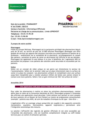 P
Nom de la société : PHARMAGEST
N°de STAND : E8/E10
Secteur d’activité : Informatique Officinale
Personne en charge de la communication : Linda LEPROVOST
Téléphone : 03.83.15.90.28
Fax : 03.83.15.98.08
E-mail : linda.leprovost@pharmagest.com
À propos de notre société
Pharmagest
Filiale du Groupe Welcoop, Pharmagest est le partenaire privilégié des pharmaciens depuis
près de 30 ans. Au service de plus de 10 000 officines Pharmagest développe une offre
globale de services qui apporte des solutions concrètes aux préoccupations et besoins de la
profession : amélioration de la rentabilité de la pharmacie, accompagnement et conseil
des patients, animation du point de vente ou sécurisation de l'officine et de ses données.
Pharmagest est également le seul éditeur à ce jour à bénéficier de 3 agréments HDS lui
permettant de proposer à ses patients des solutions santé sécurisées et accessibles par les
patients.
Sellen
Sellen est un concept de robot unique en son genre qui révolutionne le secteur de
l’automatisation. Sellen est le premier robot qui se place directement dans la surface de
vente à la place du comptoir. Les pharmaciens utilisent et rentabilisent ainsi une surface
jusqu’alors inexploitée pour y stocker plusieurs milliers de boites sans jamais rompre le
contact avec leurs patients. Sellen c’est un gain minimum de 10m! de surface de vente !
Actualités 2014
Une application web pour suivre l’état de santé de ses patients
Pour aider les pharmaciens à mettre en place les entretiens pharmaceutiques, comme
défini dans le cadre de la Convention Nationale de 2012, Pharmagest propose à l’ensemble
des officines une application cloud sécurisée. Cette solution leur permet un suivi complet
de leurs patients via un Dossier de Suivi Patient au travers de programmes conventionnels
(exemple : patients sous AVK), de suivi de maladies chroniques ou de type « bien-être ».
L’application offre un avantage unique puisqu’elle est couplée à des appareils connectés
(tensiomètre, oxymètre, thermomètre, appareil respiratoire…) permettant ainsi
l’intégration automatique des mesures.
La solution s’affranchit des logiciels de gestion officinale et est ainsi accessible par
l’ensemble des pharmacies ; elle est toutefois complètement intégrée au LGPI Global
Services pour un confort d’utilisation optimale.
 