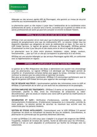 P
Hébergée sur des serveurs agréés HDS de Pharmagest, elle garantit un niveau de sécurité
conforme aux recommandations de la ASIP.
Le pharmacien ayant un rôle majeur à jouer dans l’amélioration de la coordination entre
professionnels de santé, la solution sera à terme, accessible par le patient lui-même et les
autres professionnels de santé qui pourront consulter et enrichir le Dossier Patient.
OffiShop, la solution clés en main de vente en ligne
OffiShop c’est une solution clé en main pour que le pharmacien puisse vendre en ligne ses
produits de parapharmacie ainsi que les médicaments OTC. La solution intègre tous les
dispositifs répondant aux obligations de vente de médicaments en ligne. En lien avec le
LGPI Global Services, le logiciel de gestion officinale de Pharmagest, OffiShop permet
d’automatiser la mise à jour des prix et des stocks entre le site et le logiciel de gestion.
Le pharmacien aura le choix entre plusieurs templates : styles, design, couleurs,
fonctionnalités, … pour qu’il ait un site qui correspond à sa pharmacie et à ses envies.
OffiShop est une solution hébergée sur des serveurs Pharmagest agréés HDS, en conformité
avec la réglementation en vigueur.
OFFIDOSE 2.0, planification et gestion de l’activité PDA
La gestion de la PDA (Préparation des Doses à Administrer) est souvent très chronophage
pour les pharmaciens. Le logiciel OffiDose 2.0 développé par Pharmagest permet de
simplifier et d’automatiser certaines tâches pour gagner du temps, minimiser les erreurs,
renforcer la relation avec les collectivités et optimiser les stocks.
Bien plus qu’un planificateur traditionnel, OffiDose 2.0 communique parfaitement avec le
logiciel de gestion LGPI Global Services pour apporter des avantages uniques :
PAS DE RESAISIE MULTIPLES : synchronisation parfaite des informations entre le LGPI et
OffiDose 2.0 permettant de ne saisir qu’une seule fois les ordonnances et les posologies.
GESTION SIMPLIFIEE DES TRAITEMENTS : OffiDose 2.0 alerte sur les produits nécessaires à
commander, planifie la PDA, envoi les informations de productions au robot-
déconditionneur, gère les stocks en relation avec votre LGPI et permet les modifications en
cours de traitement.
SECURISATION ET SUIVI : Vérification d’ordonnances, contrôle d’interactions, de
chevauchements d’ordonnances, d’ordonnances manquantes ou à renouveler, contrôle du
stock patient… La solution permet de sécuriser au maximum leur activité avec les
collectivités pour les patients résidents.
GESTION DE STOCKS INTELLIGENTE : Communiquant avec le LGPI OffiDose 2.0 permet
d’optimiser les stocks en mutualisant les besoins de tous les résidents. Concrètement, le
pharmacien ne commande que les quantités réellement délivrées.
A noter qu’OffiDose 2.0 a été conçu pour s’adapter à la plupart des exigences des EHPAD.
Traçabilité, modalité de livraison des sachets, feuille de délivrance pour les infirmières…
OffiDose 2.0 est un outil adaptable et professionnel qui facilite les échanges avec les
collectivités.
 