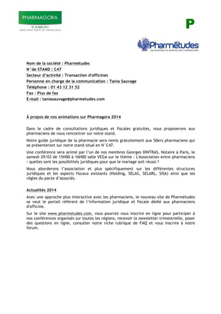 P
Nom de la société : Pharmétudes
N°de STAND : C47
Secteur d’activité : Transaction d'officines
Personne en charge de la communication : Tania Sauvage
Téléphone : 01 43 12 31 52
Fax : Plus de fax
E-mail : taniasauvage@pharmetudes.com
À propos de nos animations sur Pharmagora 2014
Dans le cadre de consultations juridiques et fiscales gratuites, nous proposerons aux
pharmaciens de nous rencontrer sur notre stand.
Notre guide juridique de la pharmacie sera remis gratuitement aux 50ers pharmaciens qui
se présenteront sur notre stand situé en N°C47.
Une conférence sera animé par l’un de nos membres Georges DINTRAS, Notaire à Paris, le
samedi 29/03 de 15H00 à 16H00 salle VEGA sur le thème : L'Association entre pharmaciens
: quelles sont les possibilités juridiques pour que le mariage soit réussi ?
Nous aborderons l’association et plus spécifiquement sur les différentes structures
juridiques et les aspects fiscaux existants (Holding, SELAS, SELARL, SISA) ainsi que les
règles du pacte d’associés.
Actualités 2014
Avec une approche plus interactive avec les pharmaciens, le nouveau site de Pharmétudes
se veut le portail référent de l’information juridique et fiscale dédié aux pharmaciens
d'officine.
Sur le site www.pharmetudes.com, vous pourrez vous inscrire en ligne pour participer à
nos conférences organisés sur toutes les régions, recevoir la newsletter trimestrielle, poser
des questions en ligne, consulter notre riche rubrique de FAQ et vous inscrire à notre
forum.
 
