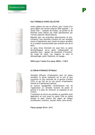 P
!
!
*
* EAU THERMALE AVENE COLLECTOR
Avène célèbre son eau en offrant, pour l’achat d’un
spray 300ml une version collector 50ml appelée « La
Jeune Fille ». Symbole de finesse, de pureté et de
féminité cette édition est créée spécialement par
l’artiste Japonais Takushi Mizuno.
Réputée pour ses propriétés adoucissantes et anti-
irritantes l’eau thermale d’Avène est une véritable
source d’apaisement pour toutes les peaux sensibles
et un produit incontournable pour prendre soin de sa
peau.
Le spray d’eau thermale est aussi bien un geste
dermatologique qu’un geste indispensable au
quotidien pour : apaiser les sensations d’inconfort,
les coups de soleil, les rougeurs ou pour le
démaquillage, après l’épilation, en voyage…
Offert pour l’achat d’un spray 300ml : 7,90 !!
* * *
*
*
*
*
*
LE SERUM HYDRANCE OPTIMALE
Véritable diffuseur d’hydratation pour les peaux
sensibles, le sérum hydratant est le soin le plus
concentré en Eau thermale de la gamme d’Avène
(77%) ce qui fait de lui une source d’hydratation
intense et d’apaisement optimal.
Sa texture aquagélifiée rafraîchissante fait de
l’application un véritable moment de plaisir et
permet à la peau de retrouver sa souplesse et son
confort.
L’utilisation du sérum est possible au quotidien mais
également en cure avant ou après l’été ou même
lorsque la peau montre des signes de fatigue
(tiraillement, inconfort, toucher rêche, teint terne).
Flacon pompe 30 ml : 24 !!!
!
 