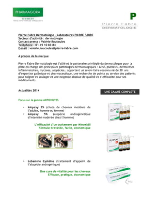 P
Pierre Fabre Dermatologie - Laboratoires PIERRE FABRE
Secteur d’activité : dermatologie
Contact presse : Valérie Roucoules
Téléphone : 01 49 10 83 84
E-mail : valerie.roucoules@pierre-fabre.com
A propos de la marque
Pierre Fabre Dermatologie est l’allié et le partenaire privilégié du dermatologue pour la
prise en charge des principales pathologies dermatologiques : acné, psoriasis, dermatoses
inflammatoires, mycoses, alopécies… apportant un savoir-faire reconnu né de 30 ans
d’expertise galénique et pharmaceutique, une recherche de pointe au service des patients
pour soigner et soulager et une exigence absolue de qualité et d’efficacité pour ses
médicaments.
Actualités 2014
!
Focus sur la gamme ANTICHUTES
!
• Alopexy 2% (chute de cheveux modérée de
l’adulte, homme ou femme)
• Alopexy 5% (alopécie androgénétique
d’intensité modérée chez l’homme)
!
L’efficacité d’un traitement par Minoxidil
Formule brevetée, facile, économique
!
!
!
!
!
• Lobamine Cystéine (traitement d’appoint de
l’alopécie androgénique)
!
Une cure de vitalité pour les cheveux
Efficace, pratique, économique
!
UNE GAMME COMPLETE
 