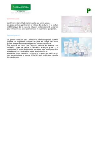 P
Gamme ictyane
La référence dans l’hydratation quelle que soit la saison.
Les peaux sèches apprécieront le velouté des textures et le parfum
emblématique de la gamme ictyane, délicieusement sensoriel,
pour retrouver une peau plus hydratée et rayonnante que jamais.
$
Gamme keracnyl
La gamme keracnyl des Laboratoires Dermatologiques DUCRAY
propose un programme complet de prise en charge des peaux
grasses à imperfections et des peaux à tendance acnéique.
Elle apporte en effet une réponse efficace et adaptée aux
différents types de peaux à tendance acnéique grâce à la
combinaison d’actifs performants, reconnus pour leurs propriétés
séborégulatrices, kératoréductrices, assainissantes et
apaisantes. Pour maintenir ce niveau d’exigence et d’efficacité,
tous les produits de la gamme KERACNYL sont testés sous contrôle
dermatologique.
!
 