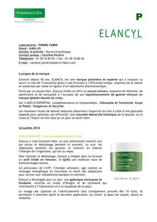 P
Laboratoires : PIERRE FABRE
Stand : H40/L45
Secteur d’activité : Dermo-Cosmétique
Contact presse : Caroline Perdrix
Téléphone : 01 49 10 83 92 / Fax : 01 49 10 82 64
E-mail : caroline.perdrix@pierre-fabre.com
A propos de la marque
Existant depuis 40 ans, ELANCYL est une marque pionnière et experte qui a toujours su
ouvrir la voie de l’innovation grâce à des formules à l’efficacité unique, inspirées de la nature
et soutenues par toute la rigueur d’un laboratoire pharmaceutique.
Porté par un nouvel élan, Elancyl révèle en 2013 un nouvel univers, empreint de féminité, de
positivisme et de sensualité à l’occasion de son repositionnement de gamme minceur en
marque globale beauté du corps.
Ses 3 AXES D’EXPERTISE, complémentaires et indissociables : Silhouette et Technicité, Corps
et Plaisir, Vergetures et Sécurité.
Les nouveaux rituels de beauté associent désormais l’expertise du soin à celle d’une gestuelle
adaptée pour optimiser son efficacité. Une nouvelle démarche holistique de la beauté, où le
corps et l’esprit ne font plus qu’un pour se sentir bien.
Actualités 2014
CELLU SLIM NUIT - Soin amincissant intensif nuit
Elancyl a créé Celluslim Nuit, un soin amincissant intensif nuit
qui active le déstockage pendant le sommeil. La nuit, les
adipocytes stockent les graisses et mettent en réserve
l’énergie de l’organisme, qui est au repos.
Pour stimuler le déstockage, Elancyl a intégré dans sa formule
un actif inédit en minceur, le Gp4G une molécule issue de
biotechnologie marine.
Ce précurseur de l’ATP, l’énergie cellulaire, agit comme un
messager énergétique en favorisant le réveil des adipocytes
pour activer leur métabolisme pendant le sommeil.
Elancyl a développé pour ce soin, une galénique onctueuse et
fondante, enrichie en huiles d’Onagre et de Carthame qui
contribuent à l’hydratation et à la souplesse de la peau.
Le lissage des capitons et l’amincissement sont cliniquement prouvés dès 14 nuits, et
persistent 4 semaines après la dernière application. Au réveil, la peau est souple, douce et
embellie.
!
! !"#$%&'$()*$+,-.'$/0$$
 