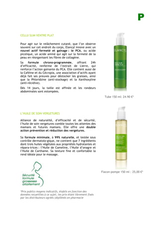P
CELLU SLIM VENTRE PLAT
Pour agir sur le relâchement cutané, que l’on observe
souvent sur cet endroit du corps, Elancyl innove avec un
nouvel actif fermeté et gainage : le PCA, ou acide
picolique, un acide aminé qui agit sur la fermeté de la
peau en réorganisant les fibres de collagène.
Sa formule chrono-programmée, offrant 24h
d’efficacité, renferme de l’extrait de Lierre, qui
renforce l’action gainante du PCA. Elle contient aussi de
la Caféine et du Cécropia, une association d’actifs ayant
déjà fait ses preuves pour déstocker les graisses, ainsi
que la Phloridzine (anti-stockage) et la Xanthoxyline
(anti-récidive).
Dès 14 jours, la taille est affinée et les rondeurs
abdominales sont estompées.
L’HUILE DE SOIN VERGETURES
Alliance de naturalité, d’efficacité et de sécurité,
l’huile de soin vergetures comble toutes les attentes des
mamans et futures mamans. Elle offre une double
action prévention et réduction des vergetures.
Sa formule minimale, à 99% naturelle, et testée sous
contrôle dermatolo-gique, ne contient que 7 ingrédients
dont trois huiles végétales aux propriétés hydratantes et
répara-trices : l’Huile de Cameline, l’Huile d’onagre et
l’Huile de Carthame. Sa texture fine et confortable la
rend idéale pour le massage.
*Prix publics moyens indicatifs, établis en fonction des
données recueillies à ce sujet, les prix étant librement fixés
par les distributeurs agréés (diplômés en pharmacie
Tube 150 ml: 24.90 !*
Flacon-pompe 150 ml : 25,00 !*
HHUILE DE SOIN Vergetures
UILE DE SOIN Vergetures
 