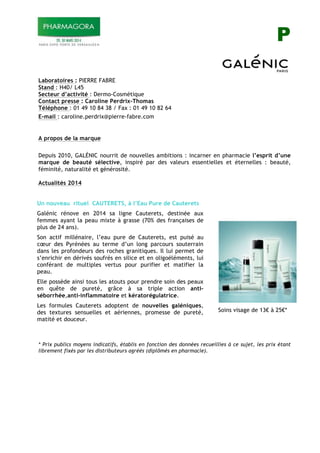 P
Laboratoires : PIERRE FABRE
Stand : H40/ L45
Secteur d’activité : Dermo-Cosmétique
Contact presse : Caroline Perdrix-Thomas
Téléphone : 01 49 10 84 38 / Fax : 01 49 10 82 64
E-mail : caroline.perdrix@pierre-fabre.com
!
!
A propos de la marque
Depuis 2010, GALÉNIC nourrit de nouvelles ambitions : incarner en pharmacie l’esprit d’une
marque de beauté sélective, inspiré par des valeurs essentielles et éternelles : beauté,
féminité, naturalité et générosité.
Actualités 2014
Un nouveau rituel CAUTERETS, à l’Eau Pure de Cauterets
Galénic rénove en 2014 sa ligne Cauterets, destinée aux
femmes ayant la peau mixte à grasse (70% des françaises de
plus de 24 ans).
Son actif millénaire, l’eau pure de Cauterets, est puisé au
cœur des Pyrénées au terme d’un long parcours souterrain
dans les profondeurs des roches granitiques. Il lui permet de
s’enrichir en dérivés soufrés en silice et en oligoéléments, lui
conférant de multiples vertus pour purifier et matifier la
peau.
Elle possède ainsi tous les atouts pour prendre soin des peaux
en quête de pureté, grâce à sa triple action anti-
séborrhée,anti-inflammatoire et kératorégulatrice.
Les formules Cauterets adoptent de nouvelles galéniques,
des textures sensuelles et aériennes, promesse de pureté,
matité et douceur.
Soins visage de 13! à 25!*
* Prix publics moyens indicatifs, établis en fonction des données recueillies à ce sujet, les prix étant
librement fixés par les distributeurs agréés (diplômés en pharmacie).
 