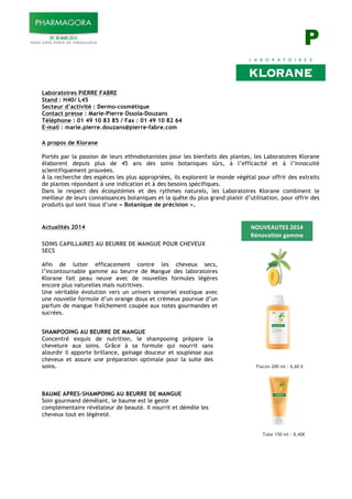 P
Laboratoires PIERRE FABRE
Stand : H40/ L45
Secteur d’activité : Dermo-cosmétique
Contact presse : Marie-Pierre Ossola-Douzans
Téléphone : 01 49 10 83 85 / Fax : 01 49 10 82 64
E-mail : marie.pierre.douzans@pierre-fabre.com
A propos de Klorane
Portés par la passion de leurs ethnobotanistes pour les bienfaits des plantes, les Laboratoires Klorane
élaborent depuis plus de 45 ans des soins botaniques sûrs, à l’efficacité et à l’innocuité
scientifiquement prouvées.
À la recherche des espèces les plus appropriées, ils explorent le monde végétal pour offrir des extraits
de plantes répondant à une indication et à des besoins spécifiques.
Dans le respect des écosystèmes et des rythmes naturels, les Laboratoires Klorane combinent le
meilleur de leurs connaissances botaniques et la quête du plus grand plaisir d’utilisation, pour offrir des
produits qui sont issus d’une « Botanique de précision ».
Actualités 2014
SOINS CAPILLAIRES AU BEURRE DE MANGUE POUR CHEVEUX
SECS
Afin de lutter efficacement contre les cheveux secs,
l’incontournable gamme au beurre de Mangue des laboratoires
Klorane fait peau neuve avec de nouvelles formules légères
encore plus naturelles mais nutritives.
Une véritable évolution vers un univers sensoriel exotique avec
une nouvelle formule d’un orange doux et crémeux pourvue d’un
parfum de mangue fraîchement coupée aux notes gourmandes et
sucrées.
SHAMPOOING AU BEURRE DE MANGUE
Concentré exquis de nutrition, le shampooing prépare la
chevelure aux soins. Grâce à sa formule qui nourrit sans
alourdir il apporte brillance, gainage douceur et souplesse aux
cheveux et assure une préparation optimale pour la suite des
soins.
BAUME APRES-SHAMPOING AU BEURRE DE MANGUE
Soin gourmand démêlant, le baume est le geste
complémentaire révélateur de beauté. Il nourrit et démêle les
cheveux tout en légèreté.
Flacon 200 ml : 6,60 !
Tube 150 ml : 8,40!
!"#$%&#'%()*+,-)
./01234510)63778)
9306:8)
 