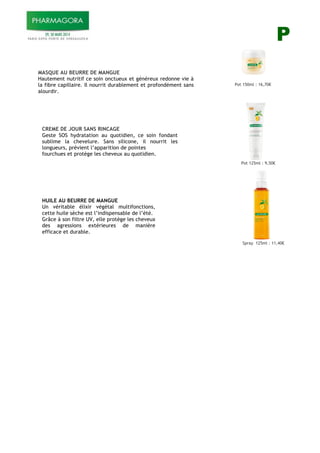 P
MASQUE AU BEURRE DE MANGUE
Hautement nutritif ce soin onctueux et généreux redonne vie à
la fibre capillaire. Il nourrit durablement et profondément sans
alourdir.
Pot 150ml : 16,70!
Pot 125ml : 9,50!
Spray 125ml : 11,40!
)
)
CREME DE JOUR SANS RINCAGE
Geste SOS hydratation au quotidien, ce soin fondant
sublime la chevelure. Sans silicone, il nourrit les
longueurs, prévient l’apparition de pointes
fourchues et protège les cheveux au quotidien.
)
)
)
)
)
HUILE AU BEURRE DE MANGUE
Un véritable élixir végétal multifonctions,
cette huile sèche est l’indispensable de l’été.
Grâce à son filtre UV, elle protège les cheveux
des agressions extérieures de manière
efficace et durable.
!
 